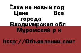 Ёлка на новый год › Цена ­ 30 000 - Все города  »    . Владимирская обл.,Муромский р-н